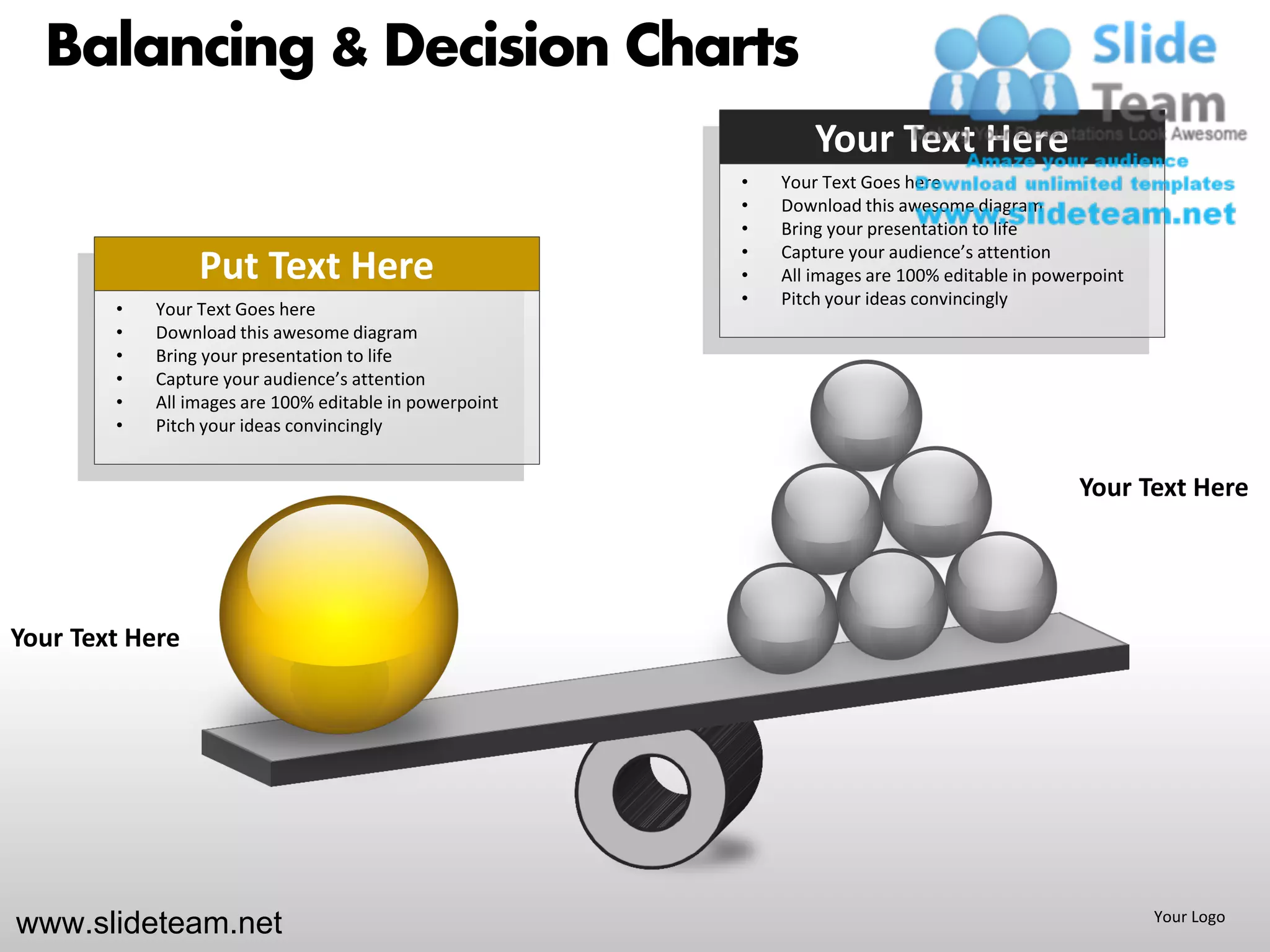 Balancing & Decision Charts
                                                                 Your Text Here
                                                         •   Your Text Goes here
                                                         •   Download this awesome diagram
                                                         •   Bring your presentation to life
                                                         •   Capture your audience’s attention
                 Put Text Here                           •   All images are 100% editable in powerpoint
                                                         •   Pitch your ideas convincingly
        •   Your Text Goes here
        •   Download this awesome diagram
        •   Bring your presentation to life
        •   Capture your audience’s attention
        •   All images are 100% editable in powerpoint
        •   Pitch your ideas convincingly


                                                                                                 Your Text Here




Your Text Here




www.slideteam.net                                                                                         Your Logo
 