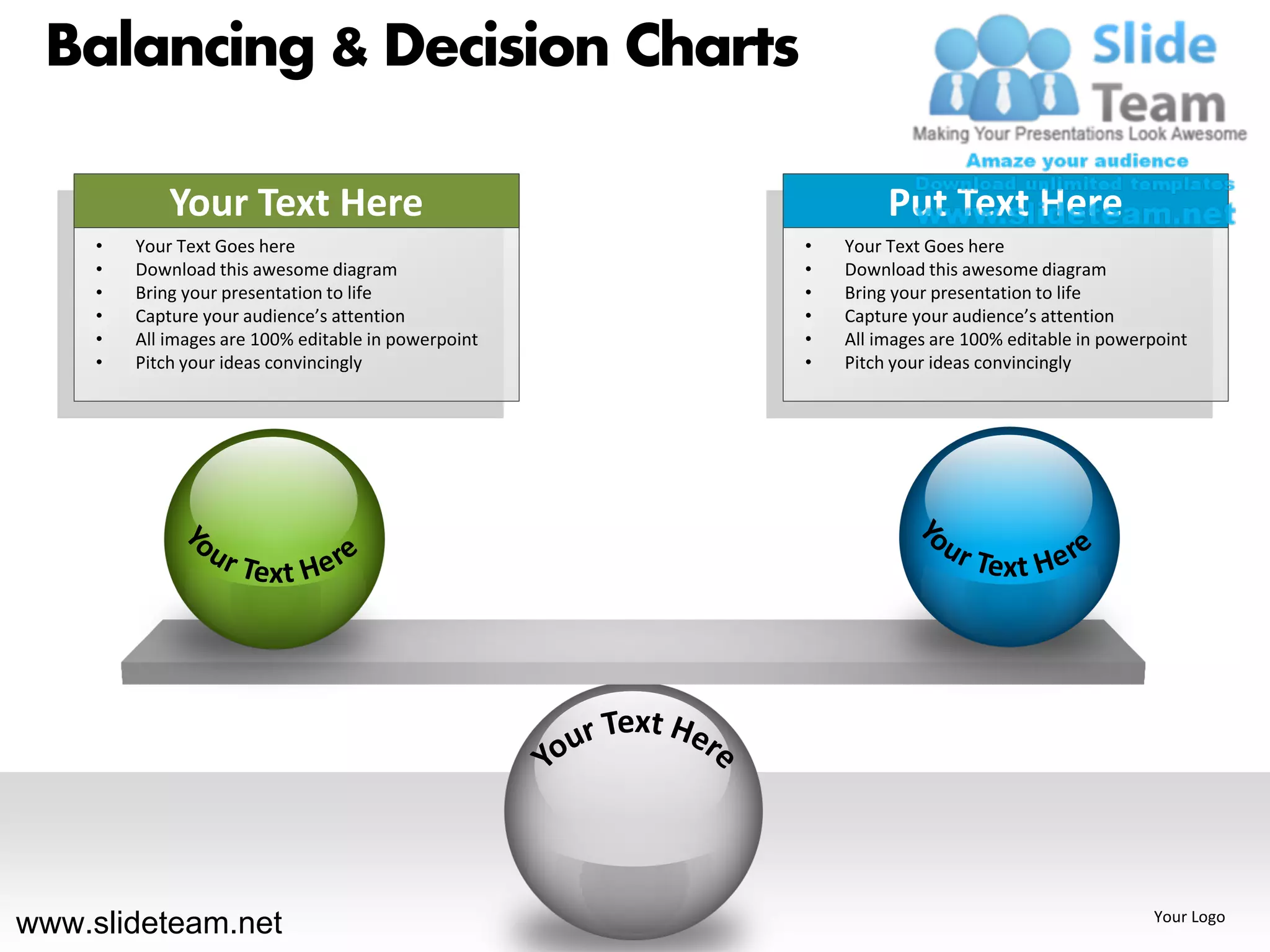 Balancing & Decision Charts

             Your Text Here                                    Put Text Here
     •   Your Text Goes here                          •   Your Text Goes here
     •   Download this awesome diagram                •   Download this awesome diagram
     •   Bring your presentation to life              •   Bring your presentation to life
     •   Capture your audience’s attention            •   Capture your audience’s attention
     •   All images are 100% editable in powerpoint   •   All images are 100% editable in powerpoint
     •   Pitch your ideas convincingly                •   Pitch your ideas convincingly




www.slideteam.net                                                                              Your Logo
 