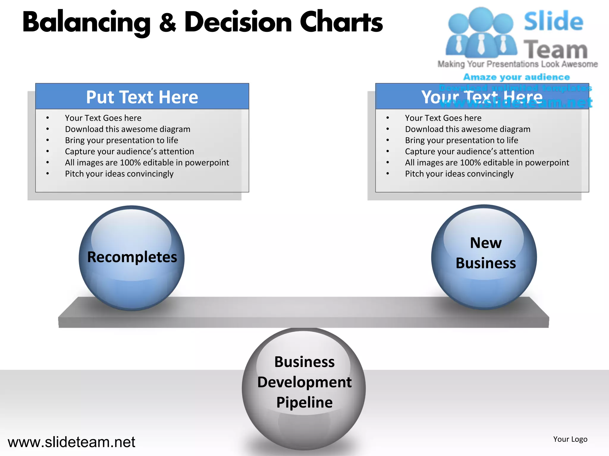 Balancing & Decision Charts

              Put Text Here                                                 Your Text Here
     •   Your Text Goes here                                        •   Your Text Goes here
     •   Download this awesome diagram                              •   Download this awesome diagram
     •   Bring your presentation to life                            •   Bring your presentation to life
     •   Capture your audience’s attention                          •   Capture your audience’s attention
     •   All images are 100% editable in powerpoint                 •   All images are 100% editable in powerpoint
     •   Pitch your ideas convincingly                              •   Pitch your ideas convincingly




                                                                                      New
              Recompletes                                                           Business




                                                        Business
                                                      Development
                                                        Pipeline

www.slideteam.net                                                                                            Your Logo
 