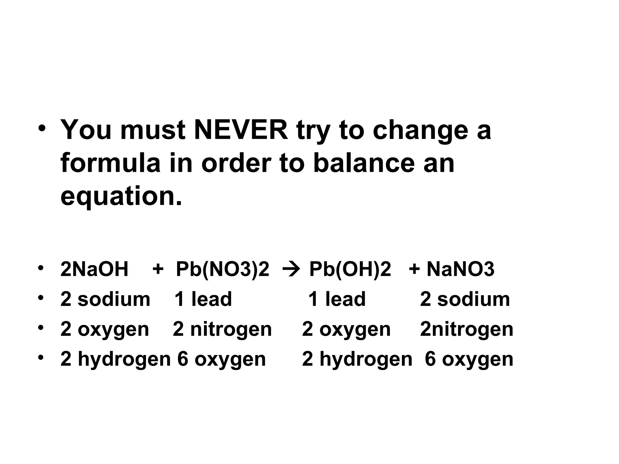 You must NEVER try to change a formula in order to balance an equation. 2NaOH  +  Pb(NO3)2    Pb(OH)2  + NaNO3 2 sodium  1 lead   1 lead   2 sodium 2 oxygen  2 nitrogen   2 oxygen   2nitrogen 2 hydrogen 6 oxygen   2 hydrogen  6 oxygen 