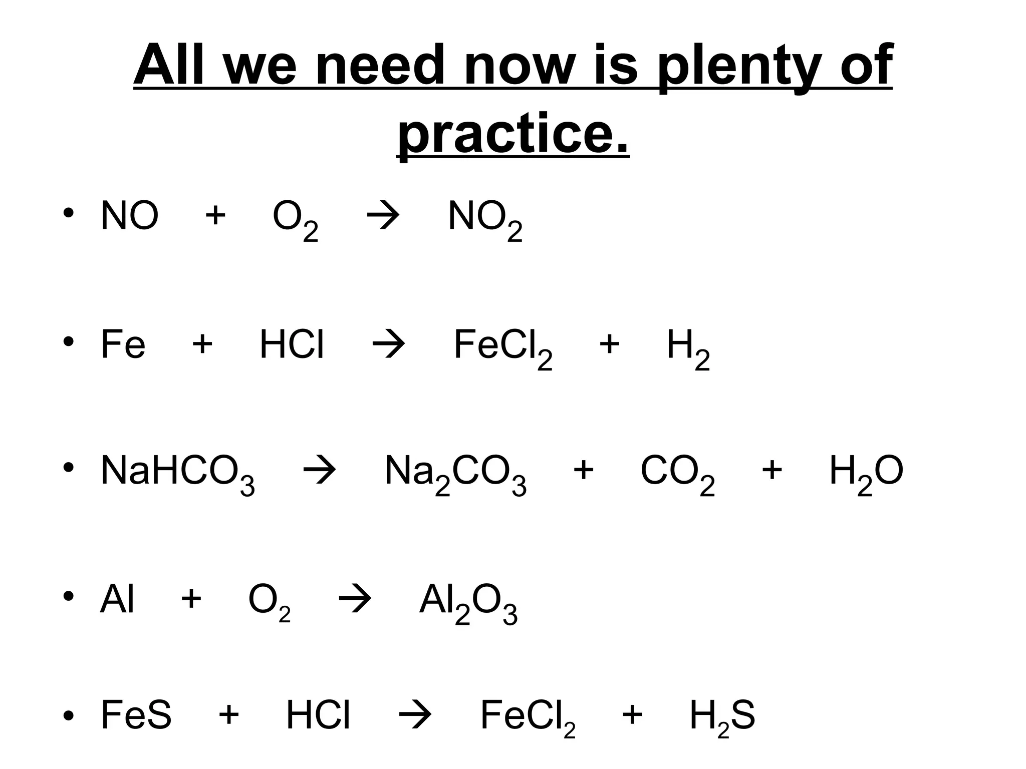 All we need now is plenty of practice. NO  +  O 2      NO 2 Fe  +  HCl     FeCl 2   +  H 2 NaHCO 3      Na 2 CO 3   +  CO 2   +  H 2 O Al  +  O 2      Al 2 O 3 FeS  +  HCl     FeCl 2   +  H 2 S 