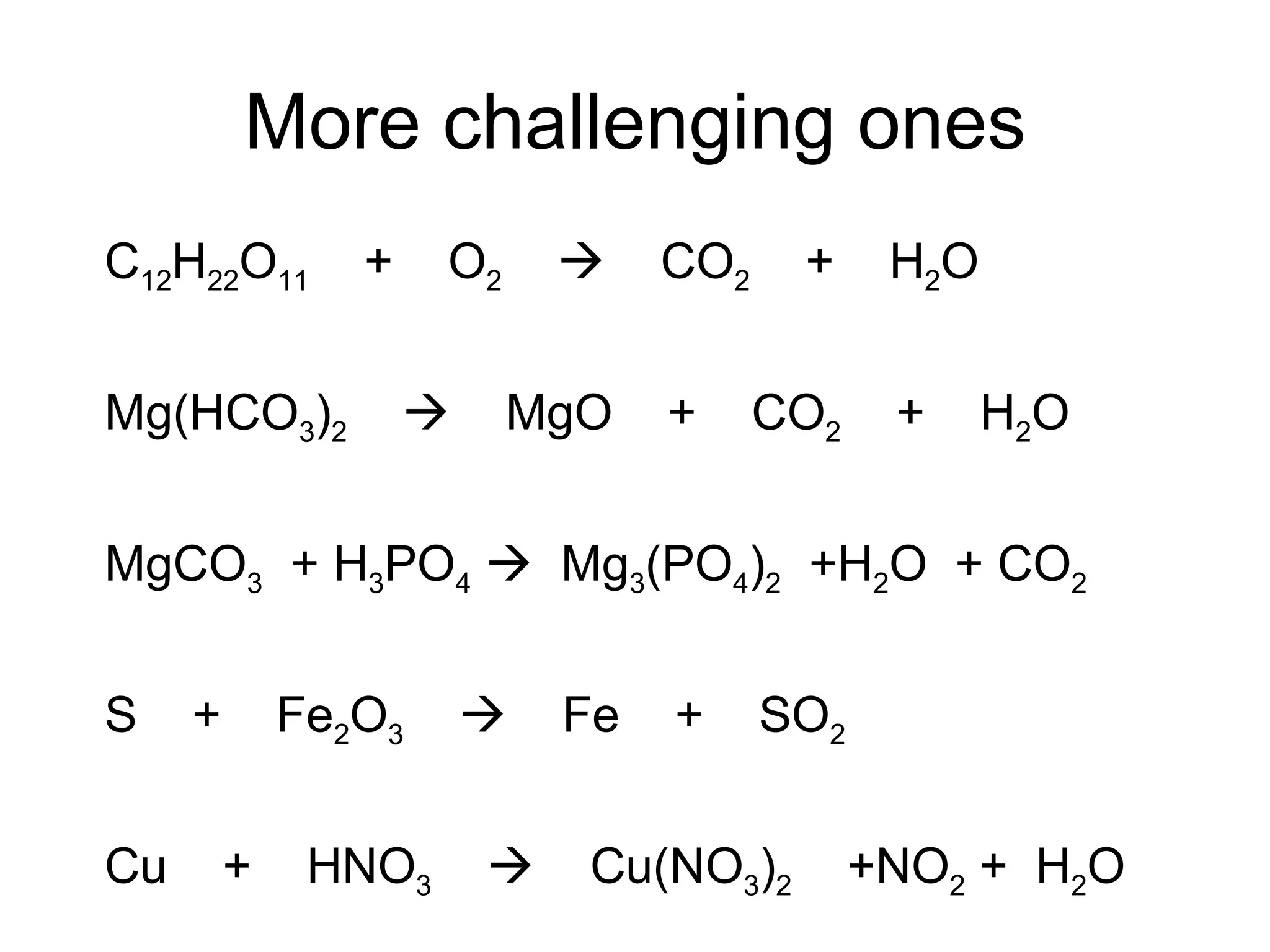 More challenging ones C 12 H 22 O 11   +  O 2      CO 2   +  H 2 O Mg(HCO 3 ) 2      MgO  +  CO 2   +  H 2 O MgCO 3   + H 3 PO 4      Mg 3 (PO 4 ) 2   +H 2 O  + CO 2 S  +  Fe 2 O 3      Fe  +  SO 2 Cu  +  HNO 3      Cu(NO 3 ) 2   +NO 2  +  H 2 O 