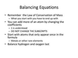Balancing Equations
• Remember the Law of Conservation of Mass
– What you start with you have to end up with
• You can add more of an atom by changing the
coefficients
– 1 is understood
– DO NOT CHANGE THE SUBSCRIPTS
• Start with atoms that only appear once in the
formula
– Metals or other rare elements
• Balance hydrogen and oxygen last
 