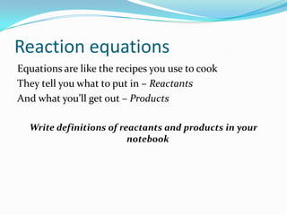 Reaction equations
Equations are like the recipes you use to cook
They tell you what to put in – Reactants
And what you’ll get out – Products

  Write definitions of reactants and products in your
                         notebook
 