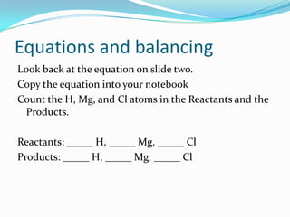 Equations and balancing
Look back at the equation on slide two.
Copy the equation into your notebook
Count the H, Mg, and Cl atoms in the Reactants and the
 Products.

Reactants: _____ H, _____ Mg, _____ Cl
Products: _____ H, _____ Mg, _____ Cl
 