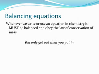 Balancing equations
Whenever we write or use an equation in chemistry it
 MUST be balanced and obey the law of conservation of
 mass

           You only get out what you put in.
 