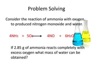 Problem Solving
Consider the reaction of ammonia with oxygen
  to produced nitrogen monoxide and water.

  4NH3 + 5O2           4NO    + 6H2O

  If 2.85 g of ammonia reacts completely with
  excess oxygen what mass of water can be
  obtained?
 
