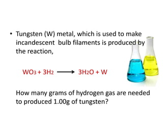 • Tungsten (W) metal, which is used to make
  incandescent bulb filaments is produced by
  the reaction,

    WO3 + 3H2         3H2O + W

 How many grams of hydrogen gas are needed
 to produced 1.00g of tungsten?
 
