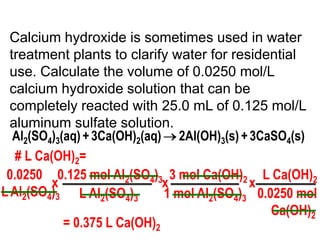 Calcium hydroxide is sometimes used in water
  treatment plants to clarify water for residential
  use. Calculate the volume of 0.0250 mol/L
  calcium hydroxide solution that can be
  completely reacted with 25.0 mL of 0.125 mol/L
  aluminum sulfate solution.
   Al2(SO4)3(aq) + 3Ca(OH)2(aq) 2Al(OH)3(s) + 3CaSO4(s)
   # L Ca(OH)2=
 0.0250 0.125 mol Al2(SO4)3 3 mol Ca(OH)2 L Ca(OH)2
          x                    x              x
L Al2(SO4)3 L Al2(SO4)3        1 mol Al2(SO4)3 0.0250 mol
                                                  Ca(OH)2
             = 0.375 L Ca(OH)2
 