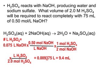 • H2SO4 reacts with NaOH, producing water and
  sodium sulfate. What volume of 2.0 M H2SO4
  will be required to react completely with 75 mL
  of 0.50 mol/L NaOH?

H2SO4(aq) + 2NaOH(aq)        2H2O + Na2SO4(aq)
# L H2SO4=
              0.50 mol NaOH 1 mol H2SO4
0.075 L NaOH x             x
                 L NaOH      2 mol NaOH
      L H2SO4
   x            = 0.009375 L = 9.4 mL
  2.0 mol H2SO4
 