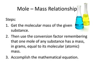 Mole – Mass Relationship
Steps:
1. Get the molecular mass of the given
   substance.
2. Then use the conversion factor remembering
   that one mole of any substance has a mass,
   in grams, equal to its molecular (atomic)
   mass.
3. Accomplish the mathematical equation.
 