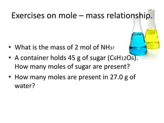 Exercises on mole – mass relationship.


• What is the mass of 2 mol of NH3?
• A container holds 45 g of sugar (C6H12O6).
  How many moles of sugar are present?
• How many moles are present in 27.0 g of
  water?
 