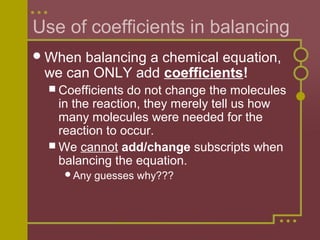 Use of coefficients in balancing
 When

balancing a chemical equation,
we can ONLY add coefficients!
 Coefficients

do not change the molecules
in the reaction, they merely tell us how
many molecules were needed for the
reaction to occur.
 We cannot add/change subscripts when
balancing the equation.
Any

guesses why???

 
