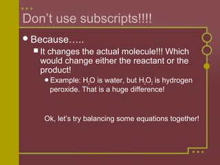 Don’t use subscripts!!!!
 Because…..
 It

changes the actual molecule!!! Which
would change either the reactant or the
product!
Example:

H2O is water, but H2O2 is hydrogen
peroxide. That is a huge difference!

Ok, let’s try balancing some equations together!

 