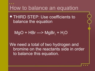 How to balance an equation
 THIRD

STEP: Use coefficients to
balance the equation
MgO + HBr ---> MgBr2 + H2O

We need a total of two hydrogen and
bromine on the reactants side in order
to balance this equation.

 