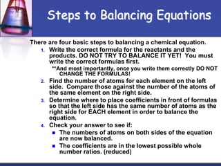 There are four basic steps to balancing a chemical equation.
1. Write the correct formula for the reactants and the
products. DO NOT TRY TO BALANCE IT YET! You must
write the correct formulas first.
**And most importantly, once you write them correctly DO NOT
CHANGE THE FORMULAS!
2. Find the number of atoms for each element on the left
side. Compare those against the number of the atoms of
the same element on the right side.
3. Determine where to place coefficients in front of formulas
so that the left side has the same number of atoms as the
right side for EACH element in order to balance the
equation.
4. Check your answer to see if:
 The numbers of atoms on both sides of the equation
are now balanced.
 The coefficients are in the lowest possible whole
number ratios. (reduced)
Steps to Balancing Equations
 