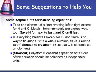 Some Suggestions to Help You
Some helpful hints for balancing equations:
 Take one element at a time, working left to right except
for H and O. Metals, then nonmetals are a good way,
too. Save H for next to last, and O until last.
 IF everything balances except for O, and there is no
way to balance O with a whole number, double all the
coefficients and try again. (Because O is diatomic as
an element)
 (Shortcut) Polyatomic ions that appear on both sides
of the equation should be balanced as independent
units
 