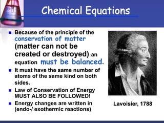  Because of the principle of the
conservation of matter
(matter can not be
created or destroyed) an
equation must be balanced.
 It must have the same number of
atoms of the same kind on both
sides.
 Law of Conservation of Energy
MUST ALSO BE FOLLOWED!
 Energy changes are written in
(endo-/ exothermic reactions)
Lavoisier, 1788
Chemical Equations
 
