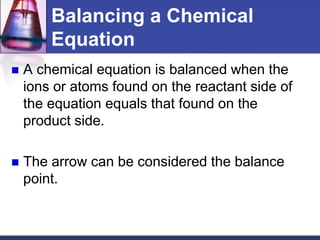 Balancing a Chemical
Equation
 A chemical equation is balanced when the
ions or atoms found on the reactant side of
the equation equals that found on the
product side.
 The arrow can be considered the balance
point.
 