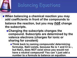  When balancing a chemical reaction you may
add coefficients in front of the compounds to
balance the reaction, but you may not change
the subscripts.
Changing the subscripts changes the
compound. Subscripts are determined by the
valence electrons (charges for ionic or
sharing for covalent)
 Think back to naming compounds/ determining
formulas. NaCl exists, because Na is + and Cl is -,
but NaCl2 does NOT exist since you would not
have a neutral compound! You can’t just add a
number to a formula to balance an equation.
Balancing Equations
 