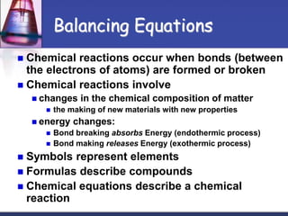  Chemical reactions occur when bonds (between
the electrons of atoms) are formed or broken
 Chemical reactions involve
 changes in the chemical composition of matter
 the making of new materials with new properties
 energy changes:
 Bond breaking absorbs Energy (endothermic process)
 Bond making releases Energy (exothermic process)
 Symbols represent elements
 Formulas describe compounds
 Chemical equations describe a chemical
reaction
Balancing Equations
 