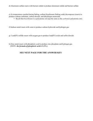 d) Aluminum sulfate reacts with barium iodide to produce aluminum iodide and barium sulfate.
e) At temperatures reached during baking, sodium bicarbonate (baking soda) decomposes (reacts) to
produce sodium carbonate, carbon dioxide, and dihydrogen monoxide.
• Recall that bicarbonate is a polyatomic ion (not the same as the carbonate polyatomic ion).
f) Sodium metal reacts with water to produce sodium hydroxide and hydrogen gas.
g) Lead(IV) sulfide reacts with oxygen gas to produce lead(IV) oxide and sulfur dioxide.
h) Zinc metal reacts with phosphoric acid to produce zinc phosphate and hydrogen gas.
(NOTE: the formula of phosphoric acid is H3PO4)
SEE NEXT PAGE FOR THE ANSWER KEY
 