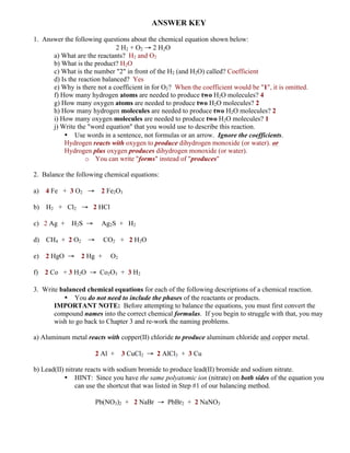 ANSWER KEY
1. Answer the following questions about the chemical equation shown below:
2 H2 + O2 → 2 H2O
a) What are the reactants? H2 and O2
b) What is the product? H2O
c) What is the number "2" in front of the H2 (and H2O) called? Coefficient
d) Is the reaction balanced? Yes
e) Why is there not a coefficient in for O2? When the coefficient would be "1", it is omitted.
f) How many hydrogen atoms are needed to produce two H2O molecules? 4
g) How many oxygen atoms are needed to produce two H2O molecules? 2
h) How many hydrogen molecules are needed to produce two H2O molecules? 2
i) How many oxygen molecules are needed to produce two H2O molecules? 1
j) Write the "word equation" that you would use to describe this reaction.
• Use words in a sentence, not formulas or an arrow. Ignore the coefficients.
Hydrogen reacts with oxygen to produce dihydrogen monoxide (or water). or
Hydrogen plus oxygen produces dihydrogen monoxide (or water).
o You can write "forms" instead of "produces"
2. Balance the following chemical equations:
a) 4 Fe + 3 O2 → 2 Fe2O3
b) H2 + Cl2 → 2 HCl
c) 2 Ag + H2S → Ag2S + H2
d) CH4 + 2 O2 → CO2 + 2 H2O
e) 2 HgO → 2 Hg + O2
f) 2 Co + 3 H2O → Co2O3 + 3 H2
3. Write balanced chemical equations for each of the following descriptions of a chemical reaction.
• You do not need to include the phases of the reactants or products.
IMPORTANT NOTE: Before attempting to balance the equations, you must first convert the
compound names into the correct chemical formulas. If you begin to struggle with that, you may
wish to go back to Chapter 3 and re-work the naming problems.
a) Aluminum metal reacts with copper(II) chloride to produce aluminum chloride and copper metal.
2 Al + 3 CuCl2 → 2 AlCl3 + 3 Cu
b) Lead(II) nitrate reacts with sodium bromide to produce lead(II) bromide and sodium nitrate.
• HINT: Since you have the same polyatomic ion (nitrate) on both sides of the equation you
can use the shortcut that was listed in Step #1 of our balancing method.
Pb(NO3)2 + 2 NaBr → PbBr2 + 2 NaNO3
 