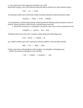 c) Zinc metal reacts with oxygen gas to produce zinc oxide
(Recall that oxygen is one of the diatomic molecules that are referred to by their element's name).
2 Zn + O2 → 2 ZnO
d) Aluminum sulfate reacts with barium iodide to produce aluminum iodide and barium sulfate.
Al2(SO4)3 + 3 BaI2 → 2 AlI3 + 3 BaSO4
e) At temperatures reached during baking, sodium bicarbonate (baking soda) decomposes (reacts) to
produce sodium carbonate, carbon dioxide, and dihydrogen monoxide.
• Recall that bicarbonate is a polyatomic ion (not the same as the carbonate polyatomic ion).
2 NaHCO3 → Na2CO3 + CO2 + H2O
f) Sodium metal reacts with water to produce sodium hydroxide and hydrogen gas.
2 Na + 2 H2O → 2 NaOH + H2
g) Lead(IV) sulfide reacts with oxygen gas to produce lead(IV) oxide and sulfur dioxide.
PbS2 + 3 O2 → PbO2 + 2 SO2
h) Zinc metal reacts with phosphoric acid to produce zinc phosphate and hydrogen gas.
(NOTE: the formula of phosphoric acid is H3PO4)
3 Zn + 2 H3PO4 → Zn3(PO4)2 + 3 H2
 