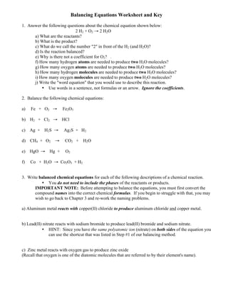 Balancing Equations Worksheet and Key
1. Answer the following questions about the chemical equation shown below:
2 H2 + O2 → 2 H2O
a) What are the reactants?
b) What is the product?
c) What do we call the number "2" in front of the H2 (and H2O)?
d) Is the reaction balanced?
e) Why is there not a coefficient for O2? .
f) How many hydrogen atoms are needed to produce two H2O molecules?
g) How many oxygen atoms are needed to produce two H2O molecules?
h) How many hydrogen molecules are needed to produce two H2O molecules?
i) How many oxygen molecules are needed to produce two H2O molecules?
j) Write the "word equation" that you would use to describe this reaction.
• Use words in a sentence, not formulas or an arrow. Ignore the coefficients.
2. Balance the following chemical equations:
a) Fe + O2 → Fe2O3
b) H2 + Cl2 → HCl
c) Ag + H2S → Ag2S + H2
d) CH4 + O2 → CO2 + H2O
e) HgO → Hg + O2
f) Co + H2O → Co2O3 + H2
3. Write balanced chemical equations for each of the following descriptions of a chemical reaction.
• You do not need to include the phases of the reactants or products.
IMPORTANT NOTE: Before attempting to balance the equations, you must first convert the
compound names into the correct chemical formulas. If you begin to struggle with that, you may
wish to go back to Chapter 3 and re-work the naming problems.
a) Aluminum metal reacts with copper(II) chloride to produce aluminum chloride and copper metal.
b) Lead(II) nitrate reacts with sodium bromide to produce lead(II) bromide and sodium nitrate.
• HINT: Since you have the same polyatomic ion (nitrate) on both sides of the equation you
can use the shortcut that was listed in Step #1 of our balancing method.
c) Zinc metal reacts with oxygen gas to produce zinc oxide
(Recall that oxygen is one of the diatomic molecules that are referred to by their element's name).
 