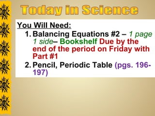 You Will Need:
1. Balancing Equations #2 – 1 page
1 side– Bookshelf Due by the
end of the period on Friday with
Part #1
2. Pencil, Periodic Table (pgs. 196-
197)
 