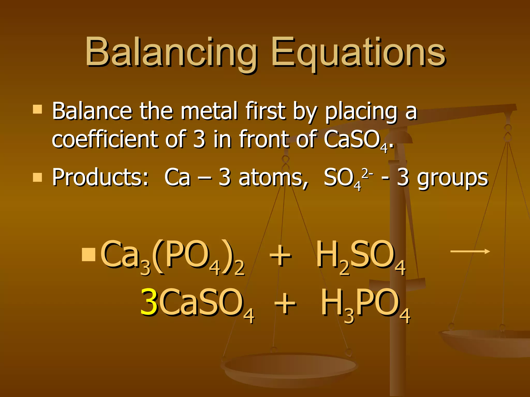 Balancing Equations Balance the metal first by placing a coefficient of 3 in front of CaSO 4 . Products:  Ca – 3 atoms,  SO 4 2-  - 3 groups Ca 3 (PO 4 ) 2   +  H 2 SO 4   3 CaSO 4  +  H 3 PO 4 