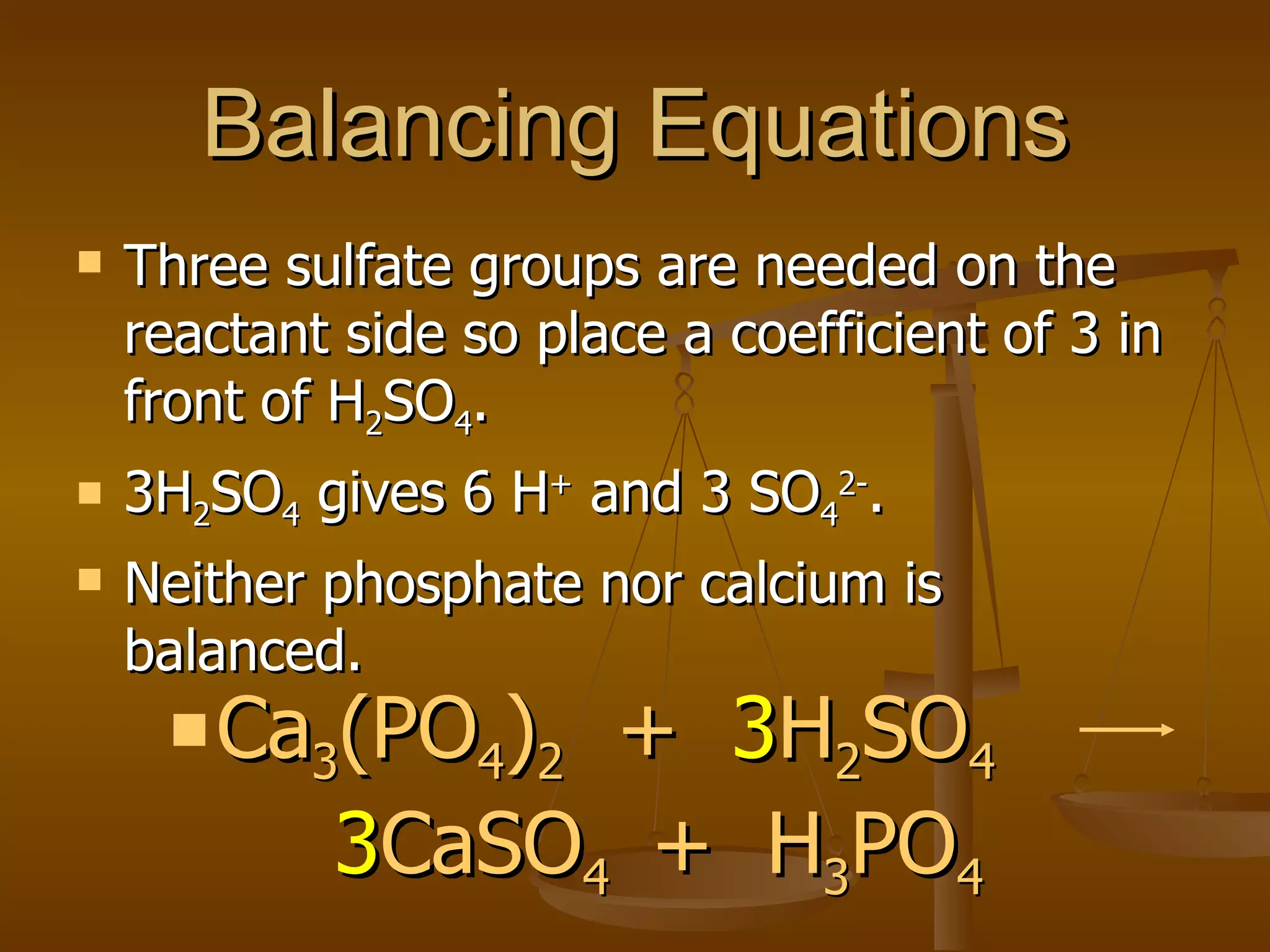Balancing Equations Three sulfate groups are needed on the reactant side so place a coefficient of 3 in front of H 2 SO 4 . 3H 2 SO 4  gives 6 H +  and 3 SO 4 2- . Neither phosphate nor calcium is balanced. Ca 3 (PO 4 ) 2   +  3 H 2 SO 4   3 CaSO 4  +  H 3 PO 4 