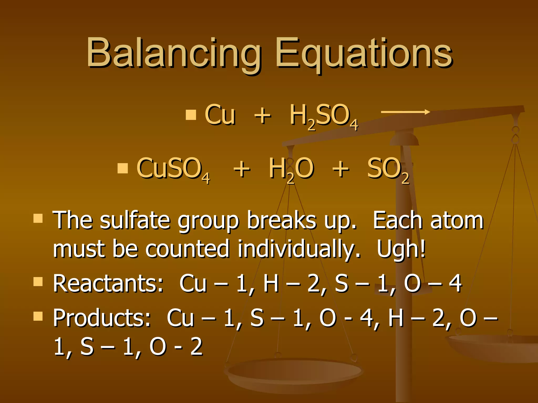 Balancing Equations The sulfate group breaks up.  Each atom must be counted individually.  Ugh! Reactants:  Cu – 1, H – 2, S – 1, O – 4 Products:  Cu – 1, S – 1, O - 4, H – 2, O – 1, S – 1, O - 2 Cu  +  H 2 SO 4 CuSO 4  +  H 2 O  +  SO 2   
