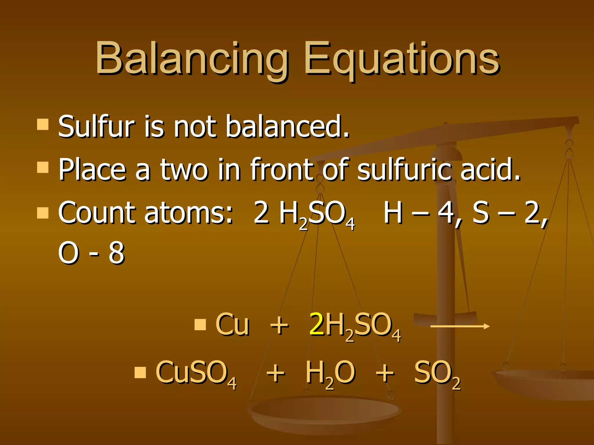 Balancing Equations Sulfur is not balanced. Place a two in front of sulfuric acid. Count atoms:  2 H 2 SO 4   H – 4, S – 2, O - 8 Cu  +  2 H 2 SO 4 CuSO 4   +  H 2 O  +  SO 2 