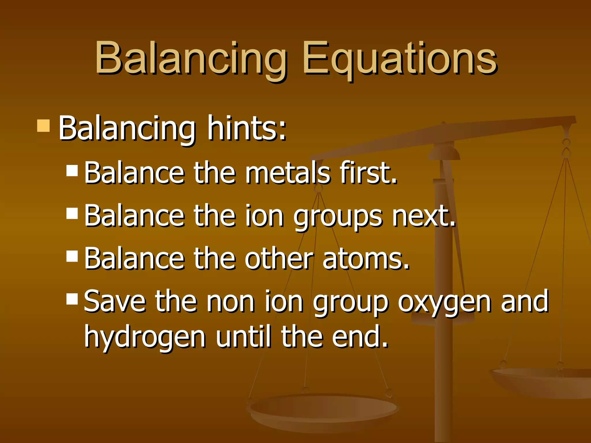 Balancing Equations Balancing hints: Balance the metals first. Balance the ion groups next. Balance the other atoms. Save the non ion group oxygen and hydrogen until the end. 