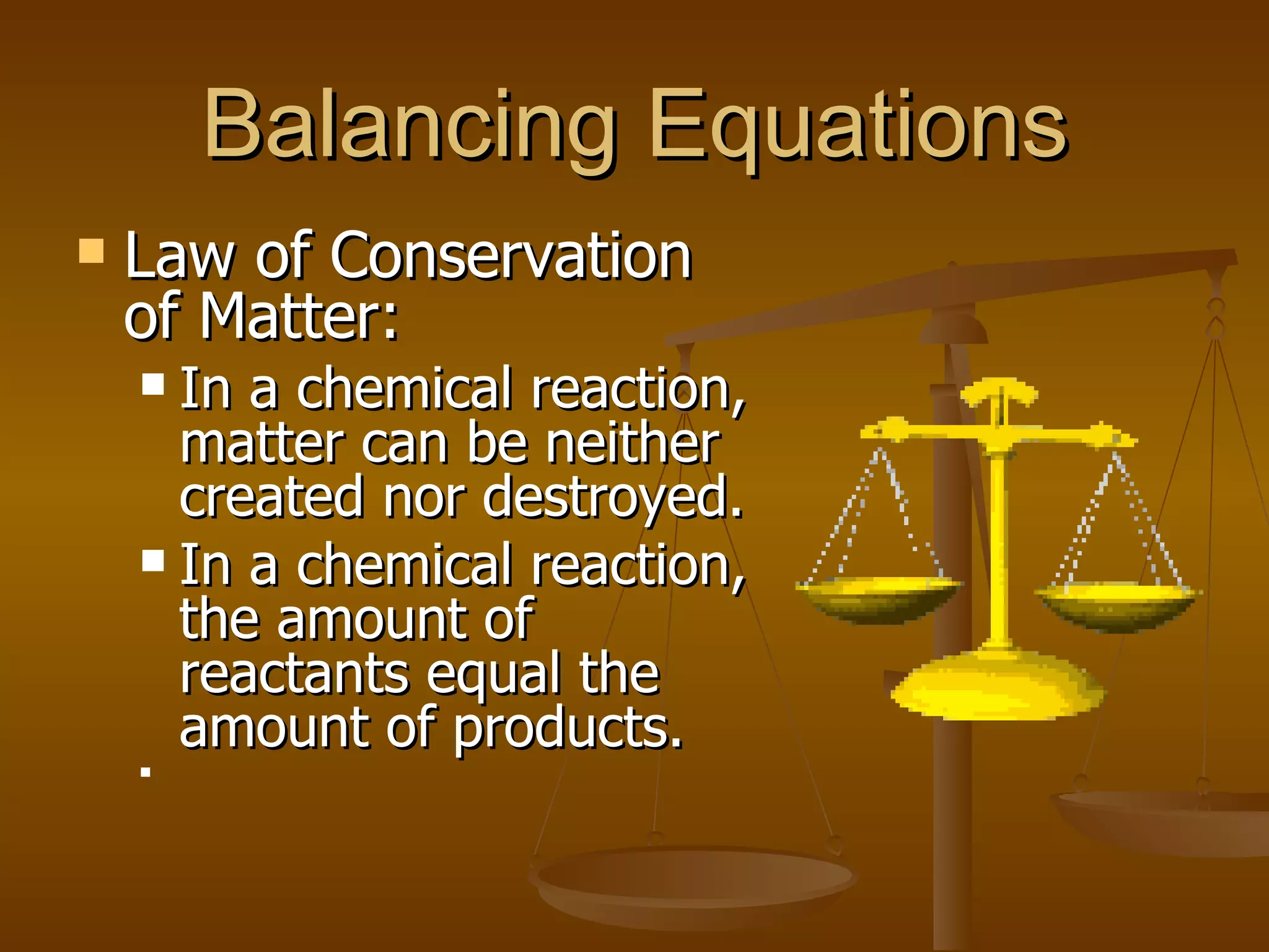 Balancing Equations Law of Conservation of Matter: In a chemical reaction, matter can be neither created nor destroyed. In a chemical reaction, the amount of reactants equal the amount of products. 