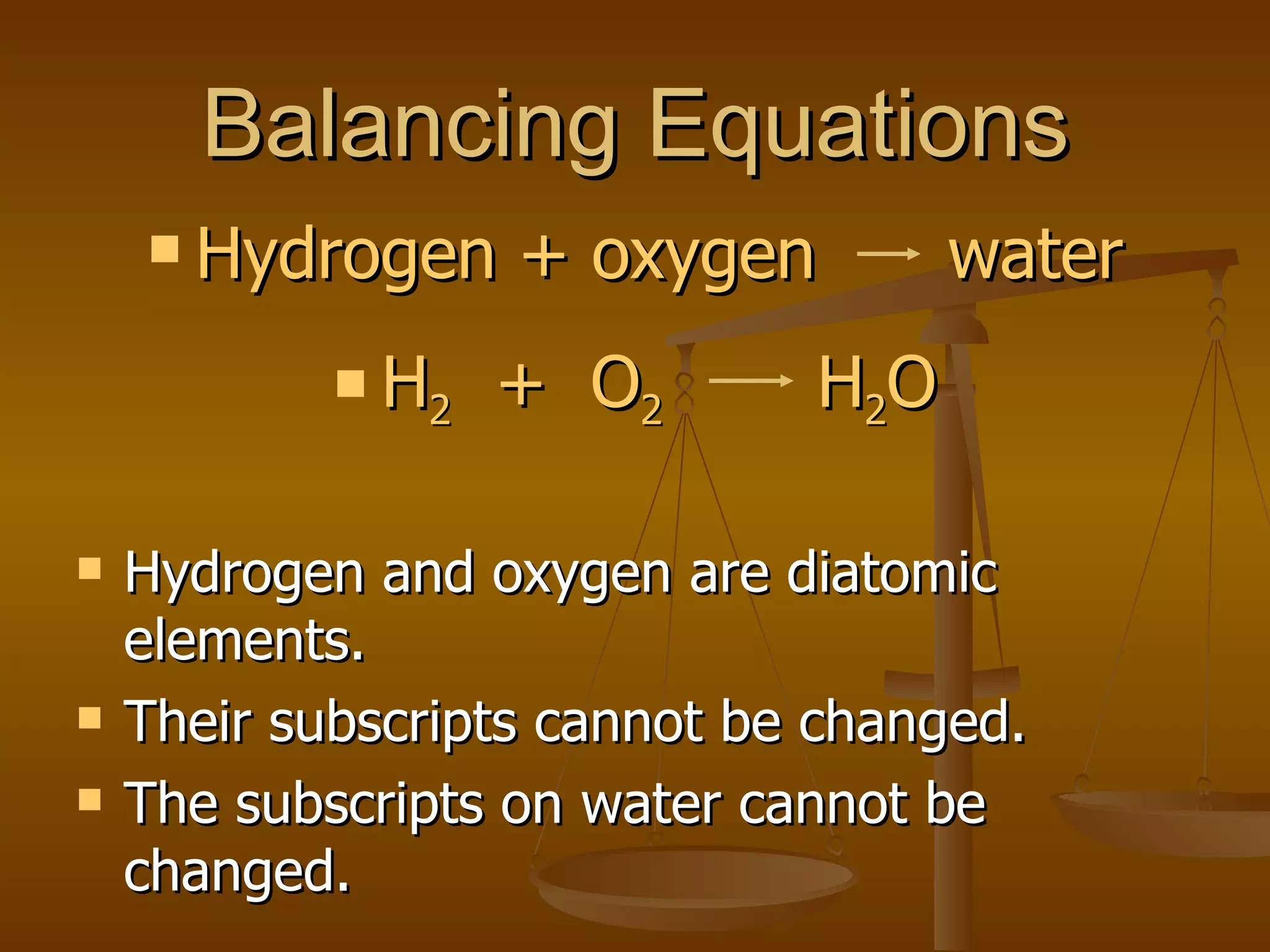 Balancing Equations Hydrogen and oxygen are diatomic elements. Their subscripts cannot be changed. The subscripts on water cannot be changed. Hydrogen + oxygen  water H 2   +  O 2   H 2 O 