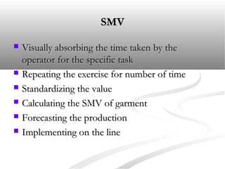 SMVSMV
 Visually absorbing the time taken by theVisually absorbing the time taken by the
operator for the specific taskoperator for the specific task
 Repeating the exercise for number of timeRepeating the exercise for number of time
 Standardizing the valueStandardizing the value
 Calculating the SMV of garmentCalculating the SMV of garment
 Forecasting the productionForecasting the production
 Implementing on the lineImplementing on the line
 