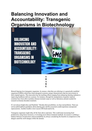 Balancing Innovation and
Accountability: Transgenic
Organisms in Biotechnology
S
H
A
R
E
Biotech bigwigs love transgenic organisms. In essence, what they are referring to is genetically modified
organisms (GMOs) which have been designed to possess unique characteristics that are non-existent in
their original species. This innovation has far-reaching effects ranging from enhancing farming methods to
improving healthcare delivery systems. For instance, through the manipulation of genetic material
scientists have been able to produce disease-resistant crops as well as laboratory animals needed for
research on human disorders treatment.
It’s not always bright skies and bluebirds.” Besides their possibilities, we face real problems. There are
serious philosophical quandaries about playing god, and the ecosystem could experience unexpected
repercussions. Another trouble is how secure GM foods tend to be.
Transgenic organisms might allay all the fears above and more. This could mean increasing food
productivity using fewer resources, or inventing novel illness treatment methods. Its essence is striking a
balance between inventiveness and accountability by always considering the benefits in comparison to the
dangers amid the swift changes within the domain.
 