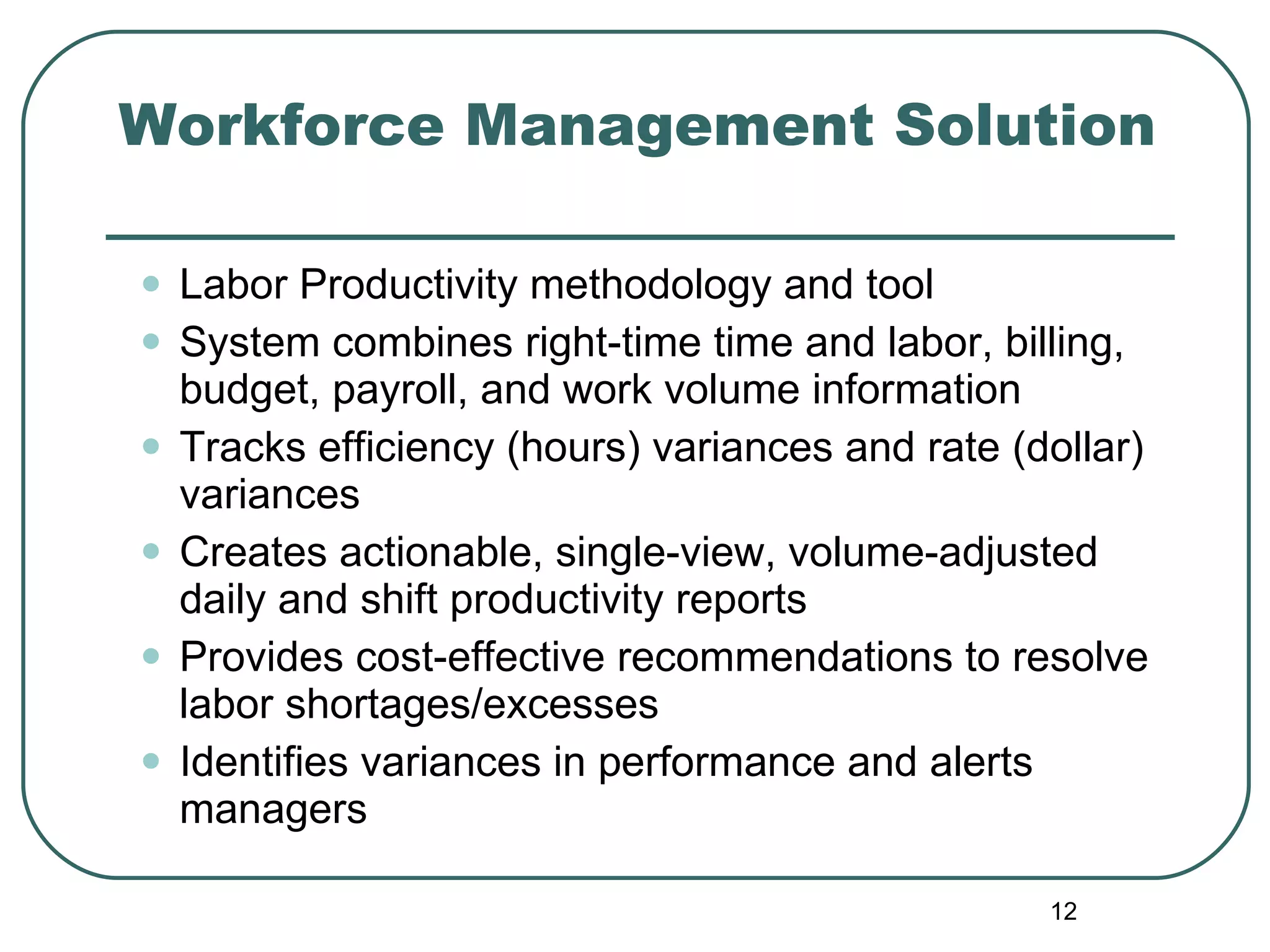 Workforce Management Solution Labor Productivity methodology and tool  System combines right-time time and labor, billing, budget,   payroll, and work volume information  Tracks efficiency (hours) variances and rate (dollar) variances Creates actionable, single-view, volume-adjusted daily and shift productivity reports Provides cost-effective recommendations to resolve labor shortages/excesses Identifies variances in performance and alerts managers 