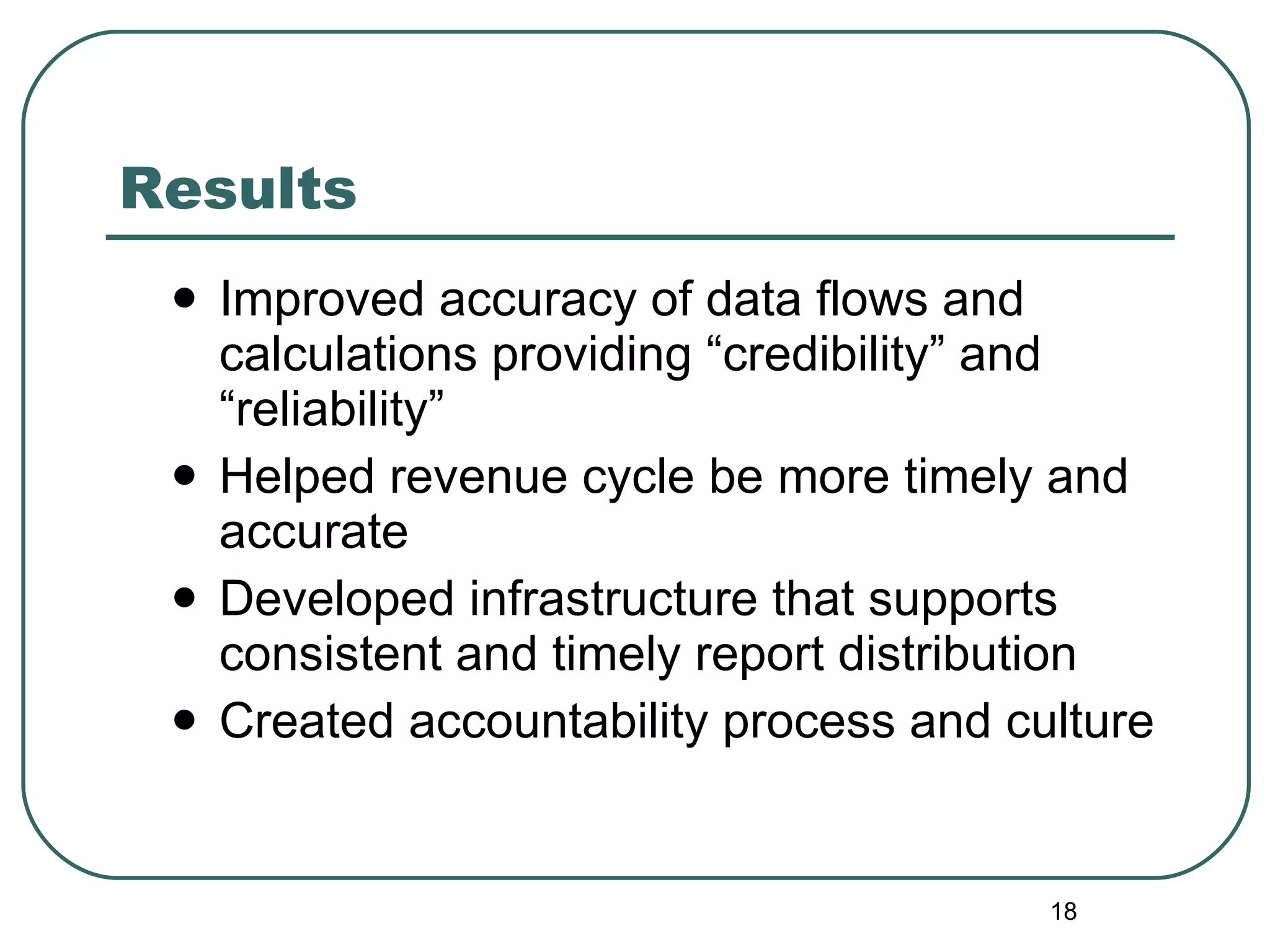 Results Improved accuracy of data flows and calculations providing “credibility” and “reliability”  Helped revenue cycle be more timely and accurate Developed infrastructure that supports consistent and timely report distribution  Created accountability process and culture 