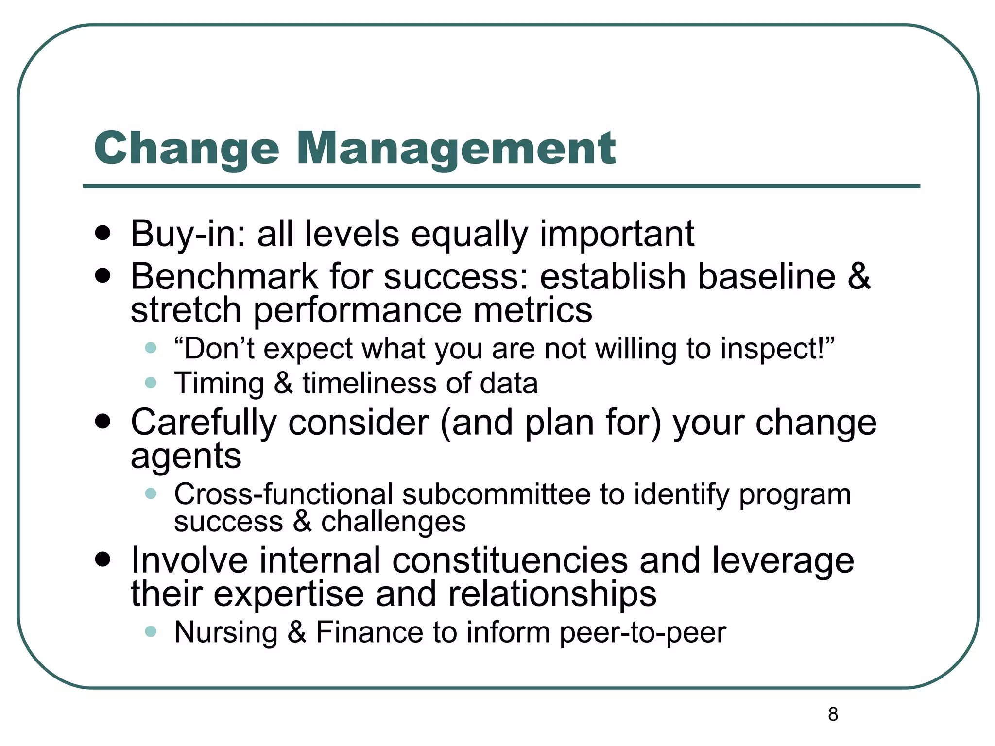 Change Management  Buy-in: all levels equally important  Benchmark for success: establish baseline & stretch performance metrics “ Don’t expect what you are not willing to inspect!” Timing & timeliness of data  Carefully consider (and plan for) your change agents Cross-functional subcommittee to identify program success & challenges Involve internal constituencies and leverage their expertise and relationships Nursing & Finance to inform peer-to-peer 