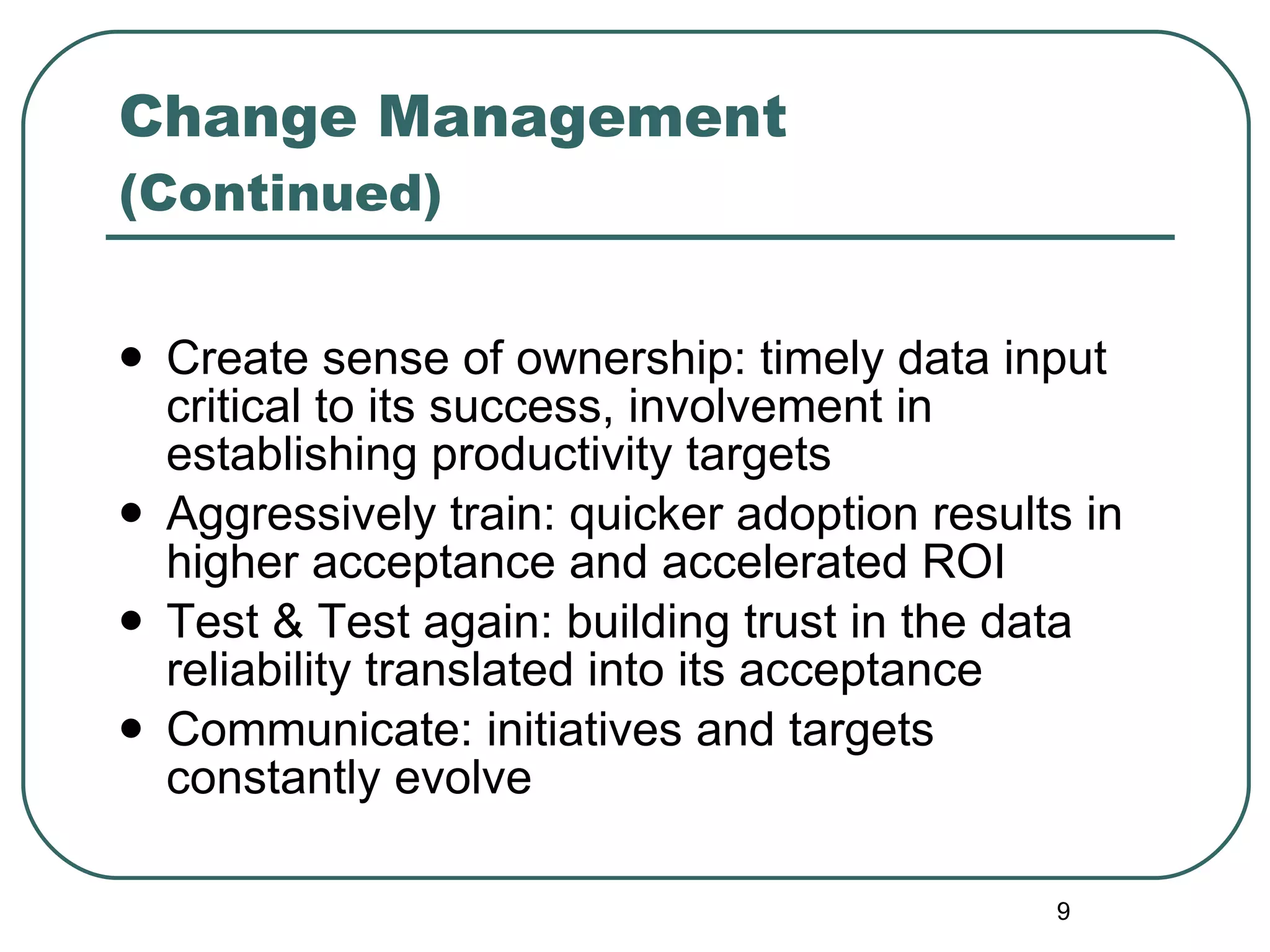 Change Management  (Continued) Create sense of ownership: timely data input critical to its success, involvement in establishing productivity targets Aggressively train: quicker adoption results in higher acceptance and accelerated ROI Test & Test again: building trust in the data reliability translated into its acceptance Communicate: initiatives and targets constantly evolve 