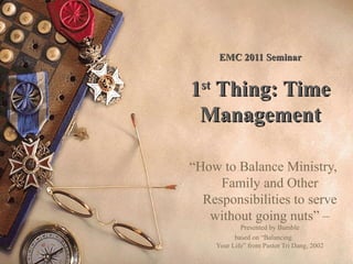 EMC 2011 Seminar

1st Thing: Time
Management
“How to Balance Ministry,
Family and Other
Responsibilities to serve
without going nuts” –
Presented by Bumble
based on “Balancing
Your Life” from Pastor Tri Dang, 2002

 