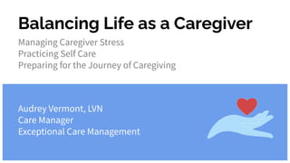 Balancing Life as a Caregiver
Managing Caregiver Stress
Practicing Self Care
Preparing for the Journey of Caregiving
Audrey Vermont, LVN
Care Manager
Exceptional Care Management
 