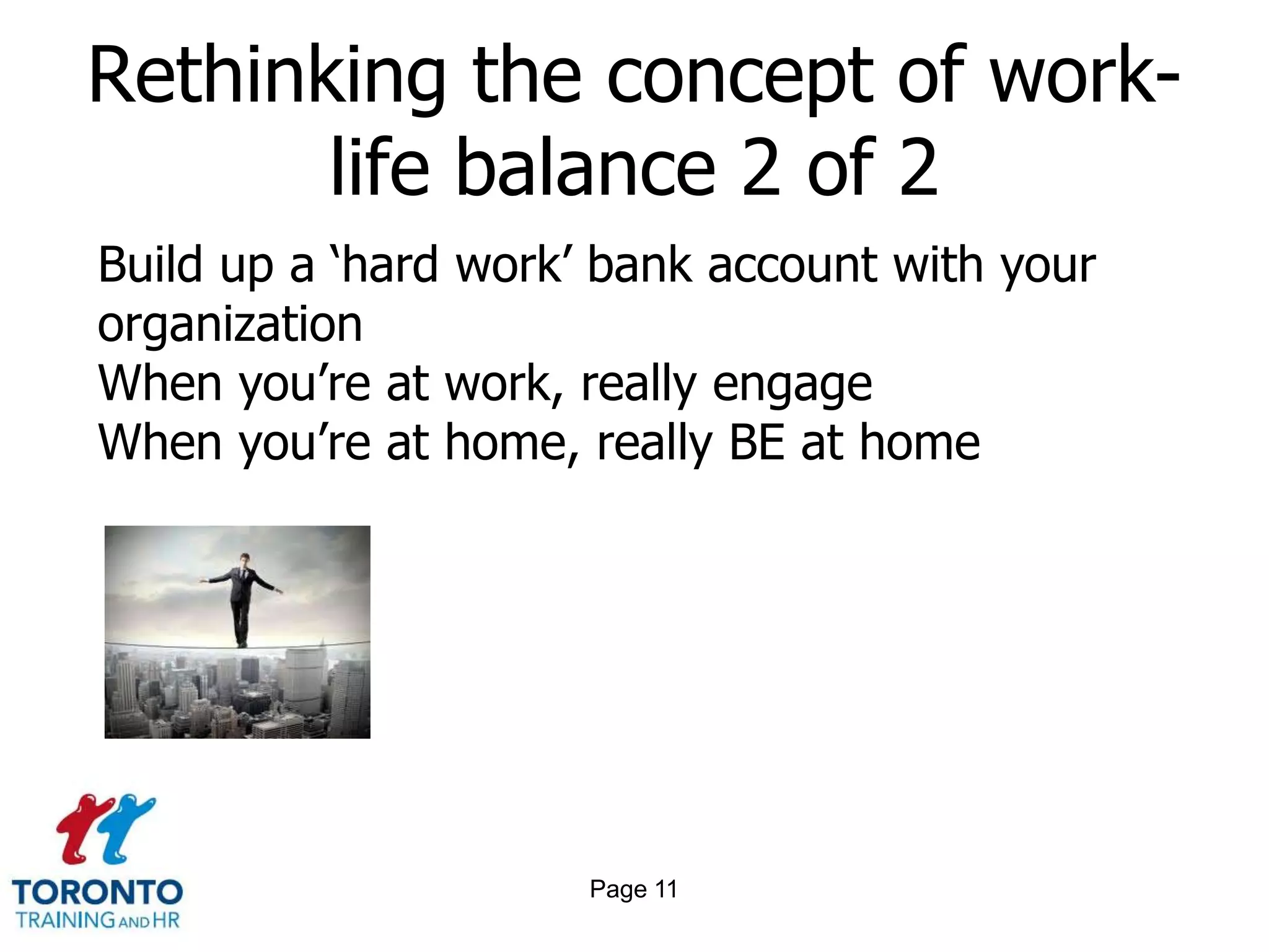 Rethinking the concept of work-
       life balance 2 of 2
Build up a ‘hard work’ bank account with your
organization
When you’re at work, really engage
When you’re at home, really BE at home




                      Page 11
 