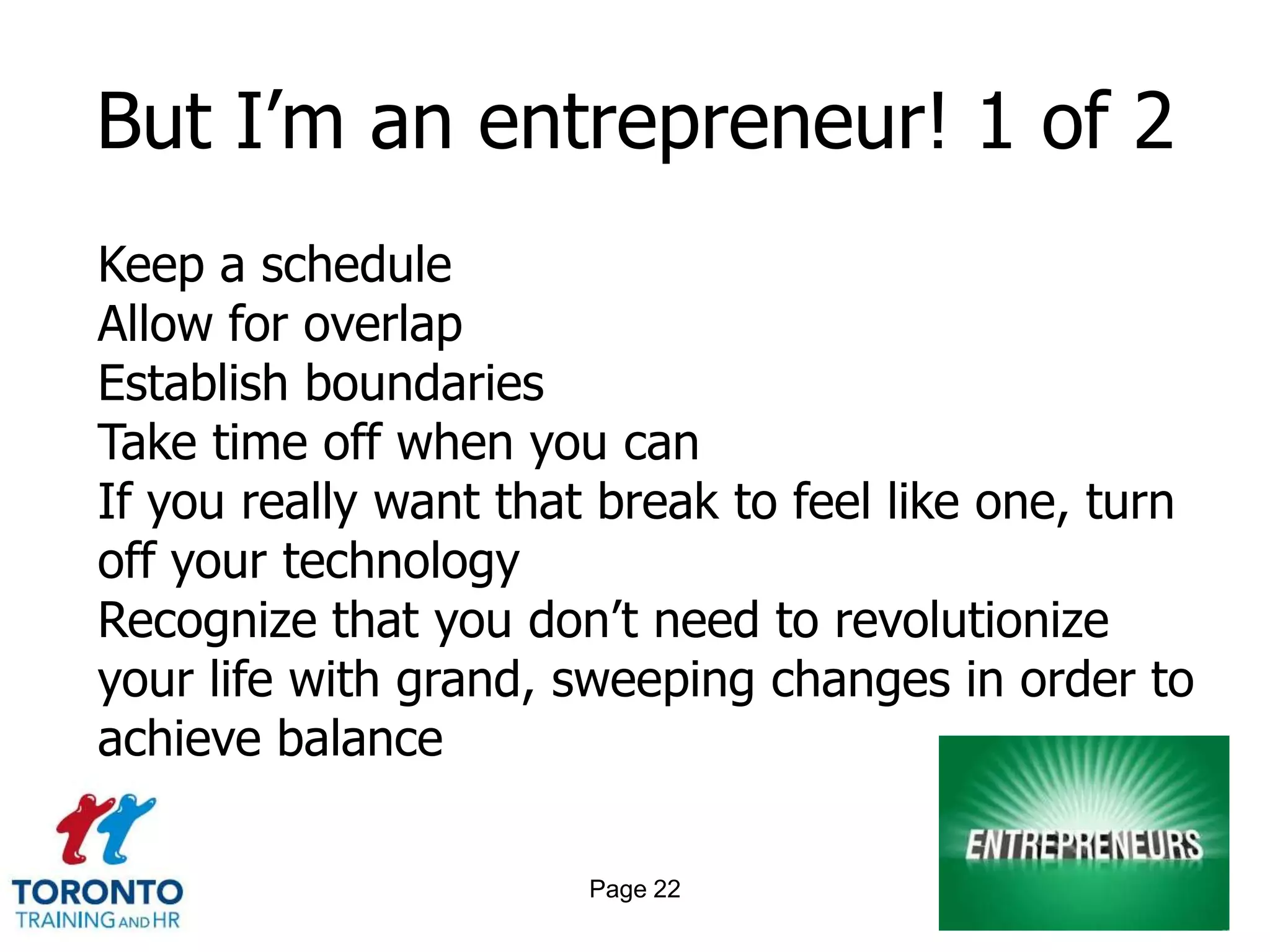 But I’m an entrepreneur! 1 of 2
Keep a schedule
Allow for overlap
Establish boundaries
Take time off when you can
If you really want that break to feel like one, turn
off your technology
Recognize that you don’t need to revolutionize
your life with grand, sweeping changes in order to
achieve balance

                       Page 22
 