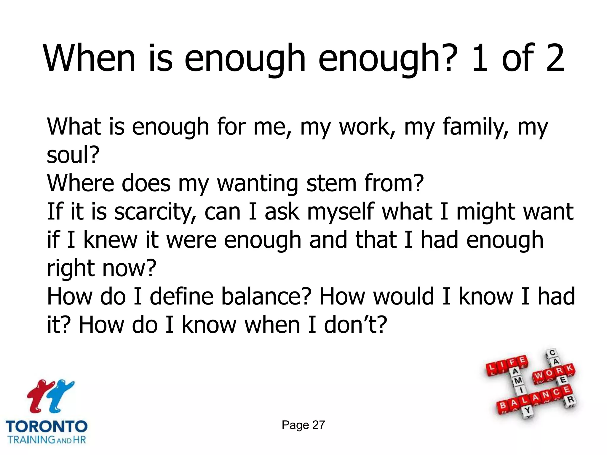 When is enough enough? 1 of 2
What is enough for me, my work, my family, my
soul?
Where does my wanting stem from?
If it is scarcity, can I ask myself what I might want
if I knew it were enough and that I had enough
right now?
How do I define balance? How would I know I had
it? How do I know when I don’t?



                       Page 27
 