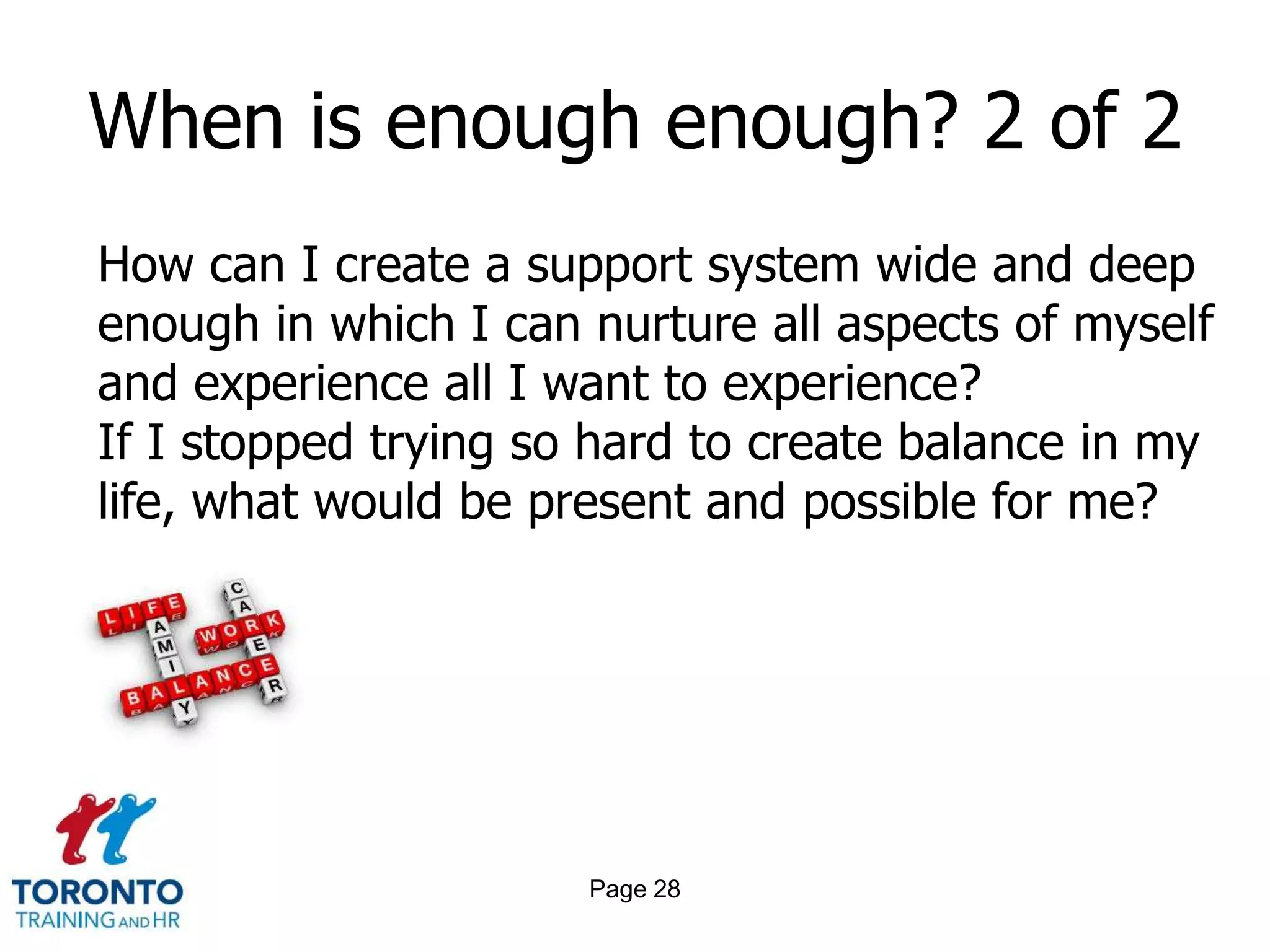 When is enough enough? 2 of 2
How can I create a support system wide and deep
enough in which I can nurture all aspects of myself
and experience all I want to experience?
If I stopped trying so hard to create balance in my
life, what would be present and possible for me?




                      Page 28
 