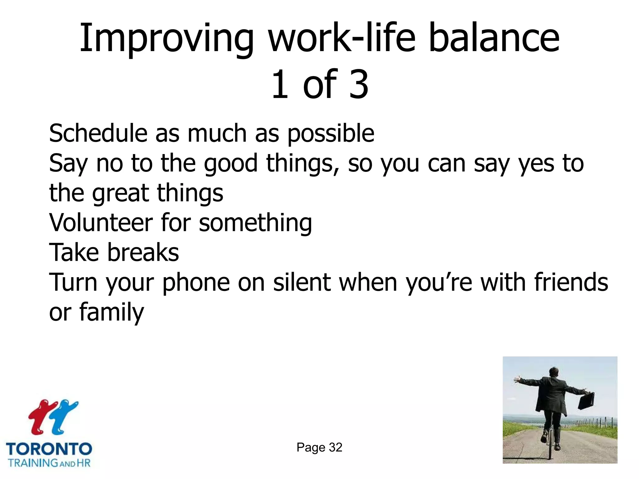 Improving work-life balance
            1 of 3
Schedule as much as possible
Say no to the good things, so you can say yes to
the great things
Volunteer for something
Take breaks
Turn your phone on silent when you’re with friends
or family




                      Page 32
 